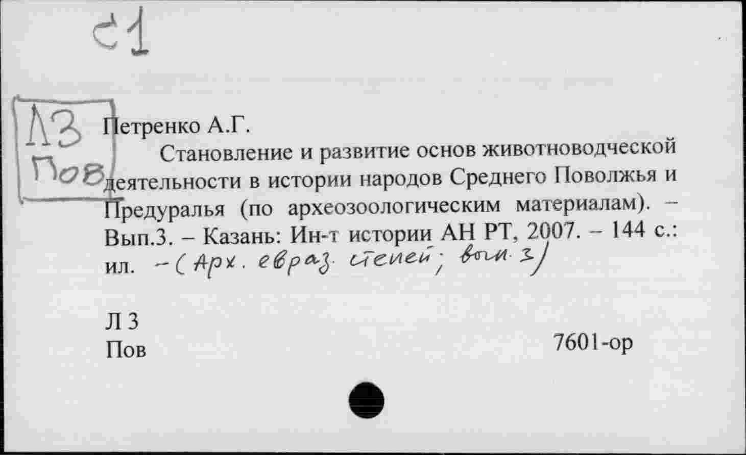 ﻿Петренко А.Г.
Становление и развитие основ животноводческой деятельности в истории народов Среднего Поволжья и ҐТредуралья (по археозоологическим материалам). -Вып.З. - Казань: Ин-т истории АН РТ, 2007. - 144 с.: ил. -С Ар*-	&ЫЛ 3-J
Л 3 Пов
760 Пор